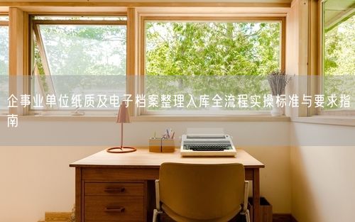 企事业单位纸质及电子档案整理入库全流程实操标准与要求指南