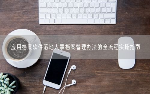 应用档案软件落地人事档案管理办法的全流程实操指南