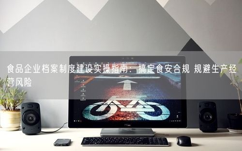 食品企业档案制度建设实操指南：搞定食安合规 规避生产经营风险