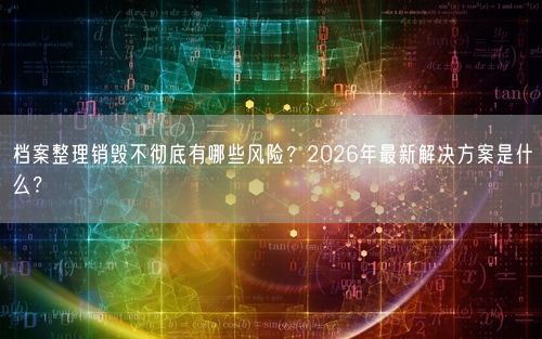 档案整理销毁不彻底有哪些风险？2026年最新解决方案是什么？