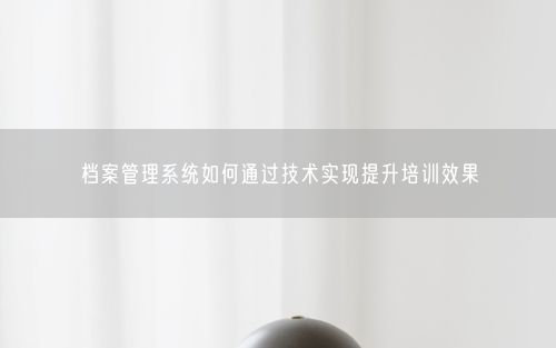 档案管理系统如何通过技术实现提升培训效果