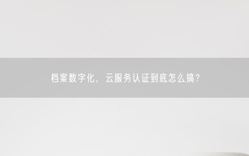 档案数字化，云服务认证到底怎么搞？