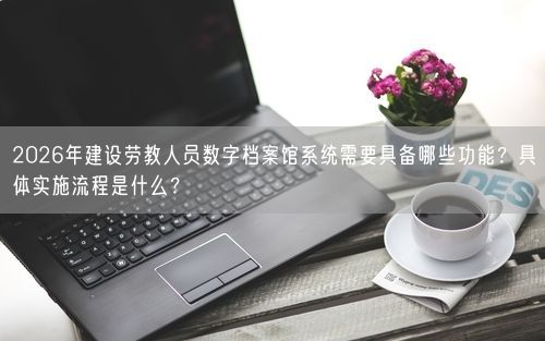 2026年建设劳教人员数字档案馆系统需要具备哪些功能？具体实施流程是什么？