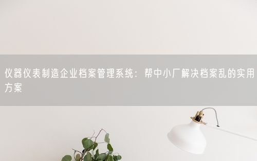 仪器仪表制造企业档案管理系统：帮中小厂解决档案乱的实用方案