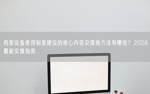 档案设备使用制度建设的核心内容及落地方法有哪些？2026最新实操指南