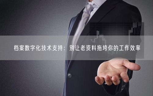 档案数字化技术支持：别让老资料拖垮你的工作效率