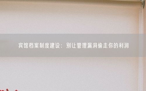 宾馆档案制度建设：别让管理漏洞偷走你的利润