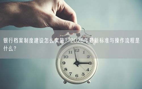 银行档案制度建设怎么实施？2026年最新标准与操作流程是什么？