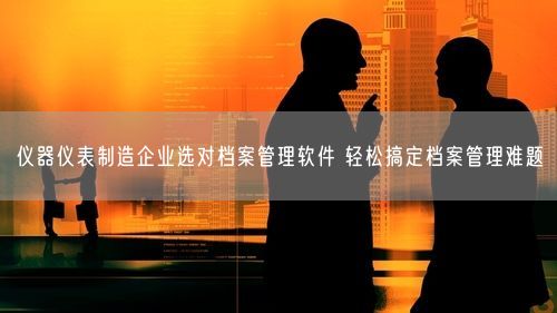 仪器仪表制造企业选对档案管理软件 轻松搞定档案管理难题