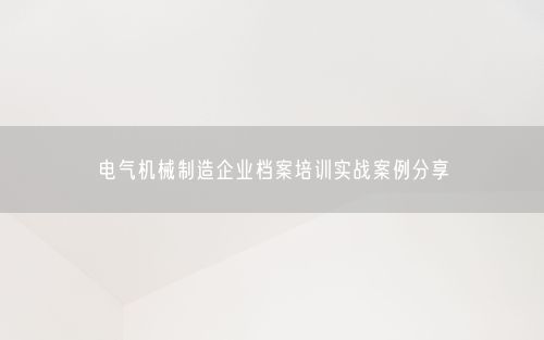 电气机械制造企业档案培训实战案例分享
