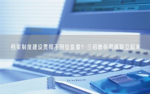 档案制度建设贯彻不到位监督？三招教你把规矩立起来