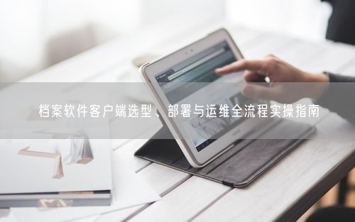 档案软件客户端选型、部署与运维全流程实操指南