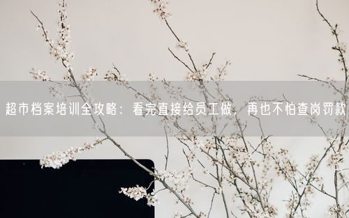 超市档案培训全攻略：看完直接给员工做，再也不怕查岗罚款