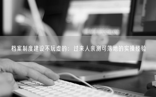 档案制度建设不玩虚的：过来人亲测可落地的实操经验