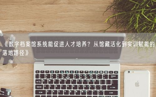 《数字档案馆系统能促进人才培养？从馆藏活化到实训赋能的落地路径》