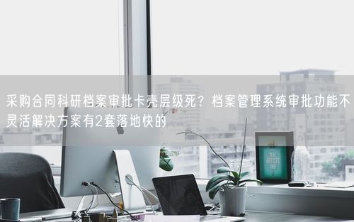 采购合同科研档案审批卡壳层级死？档案管理系统审批功能不灵活解决方案有2套落地快的