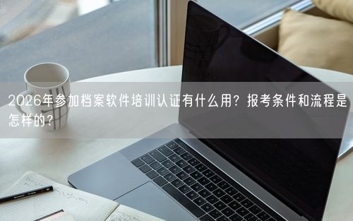 2026年参加档案软件培训认证有什么用？报考条件和流程是怎样的？