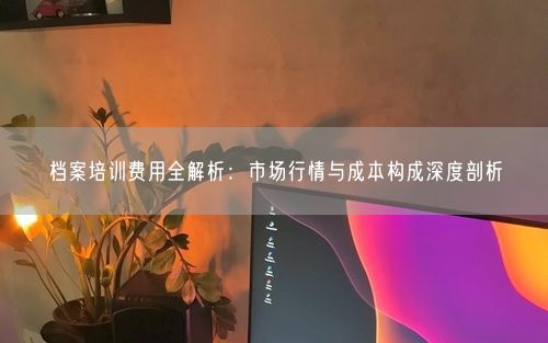 档案培训费用全解析：市场行情与成本构成深度剖析
