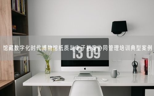 馆藏数字化时代博物馆纸质与电子档案协同管理培训典型案例