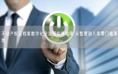 不动产权证档案数字化全流程实操指南 从整理到入库零门槛落地
