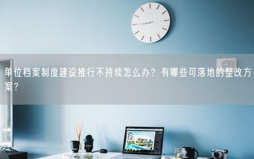 单位档案制度建设推行不持续怎么办?有哪些可落地的整改方案?