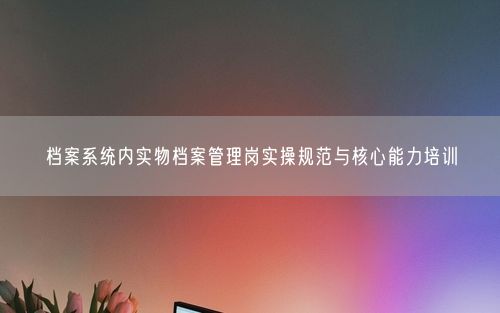档案系统内实物档案管理岗实操规范与核心能力培训
