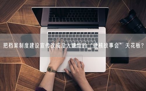 把档案制度建设宣传改成没人嫌烦的“硬核故事会”天花板？