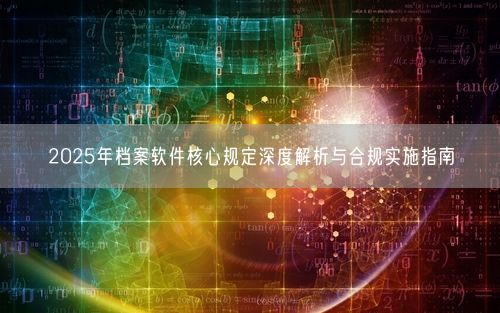 2025年档案软件核心规定深度解析与合规实施指南