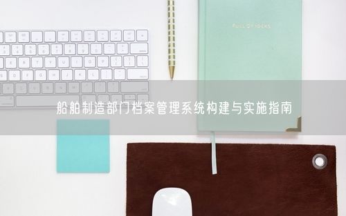 船舶制造部门档案管理系统构建与实施指南