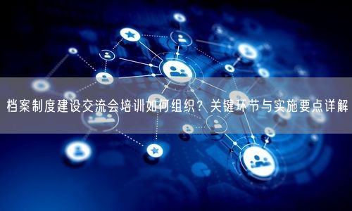 档案制度建设交流会培训如何组织？关键环节与实施要点详解