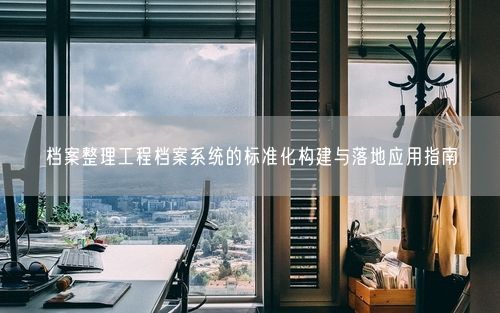 档案整理工程档案系统的标准化构建与落地应用指南