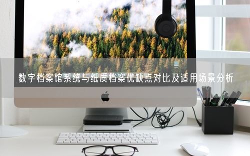 数字档案馆系统与纸质档案优缺点对比及适用场景分析