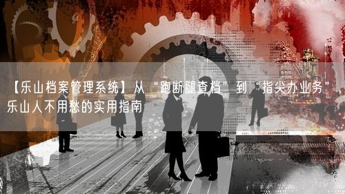 【乐山档案管理系统】从“跑断腿查档”到“指尖办业务”，乐山人不用愁的实用指南