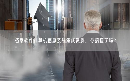 档案软件计算机信息系统集成资质，你搞懂了吗？