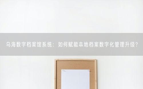 乌海数字档案馆系统：如何赋能本地档案数字化管理升级？