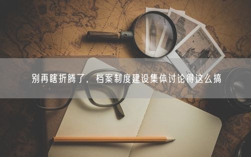 别再瞎折腾了，档案制度建设集体讨论得这么搞