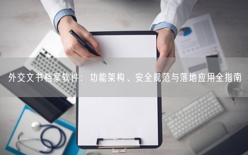 外交文书档案软件：功能架构、安全规范与落地应用全指南