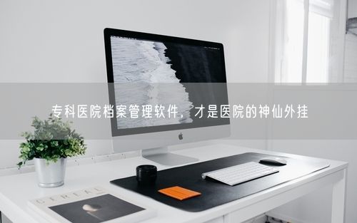 专科医院档案管理软件,才是医院的神仙外挂