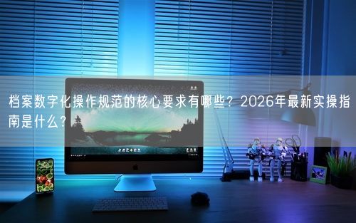 档案数字化操作规范的核心要求有哪些？2026年最新实操指南是什么？