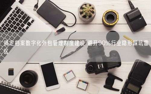 搞定档案数字化外包管理制度建设 避开90%行业隐形踩坑雷区