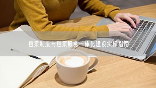 档案制度与档案服务一体化建设实操指南