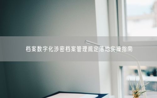 档案数字化涉密档案管理规定落地实操指南