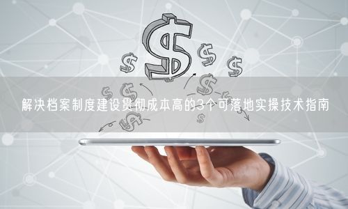 解决档案制度建设贯彻成本高的3个可落地实操技术指南