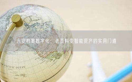 六安档案数字化：老资料变智能资产的实用门道