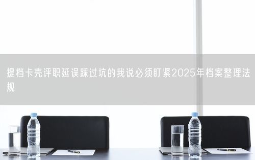 提档卡壳评职延误踩过坑的我说必须盯紧2025年档案整理法规