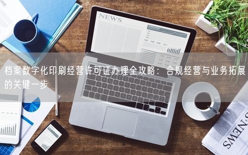 档案数字化印刷经营许可证办理全攻略：合规经营与业务拓展的关键一步