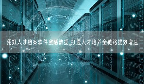 用好人才档案软件激活数据 打通人才培养全链路提效增速