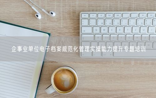 企事业单位电子档案规范化管理实操能力提升专题培训