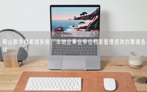 鞍山数字档案馆系统：本地企事业单位档案管理提效的靠谱选择