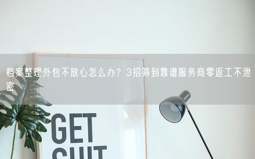 档案整理外包不放心怎么办？3招筛到靠谱服务商零返工不泄密